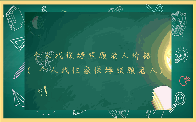 个人找保姆照顾老人价格 (个人找住家保姆照顾老人)